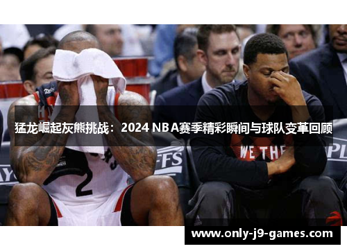 猛龙崛起灰熊挑战：2024 NBA赛季精彩瞬间与球队变革回顾