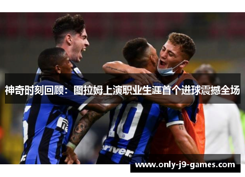 神奇时刻回顾：图拉姆上演职业生涯首个进球震撼全场