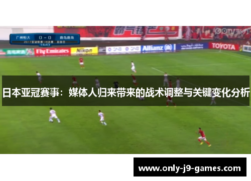 日本亚冠赛事：媒体人归来带来的战术调整与关键变化分析