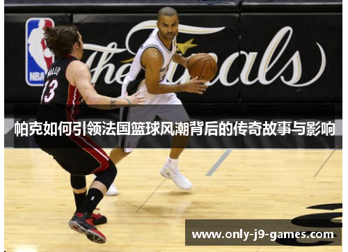 帕克如何引领法国篮球风潮背后的传奇故事与影响 帕克如何引领法国篮球风潮背后的传奇故事与影响