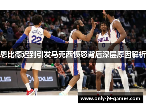 恩比德迟到引发马克西愤怒背后深层原因解析 恩比德迟到引发马克西愤怒背后深层原因解析