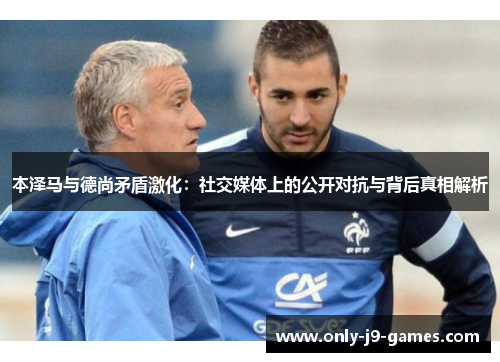 本泽马与德尚矛盾激化:社交媒体上的公开对抗与背后真相解析 本泽马与德尚矛盾激化:社交媒体上的公开对抗与背后真相解析