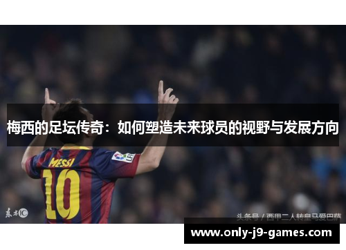 梅西的足坛传奇:如何塑造未来球员的视野与发展方向 梅西的足坛传奇:如何塑造未来球员的视野与发展方向