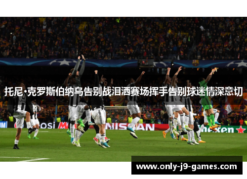 托尼·克罗斯伯纳乌告别战泪洒赛场挥手告别球迷情深意切 托尼·克罗斯伯纳乌告别战泪洒赛场挥手告别球迷情深意切