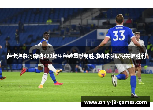 萨卡迎来阿森纳300场里程碑贡献制胜球助球队取得关键胜利