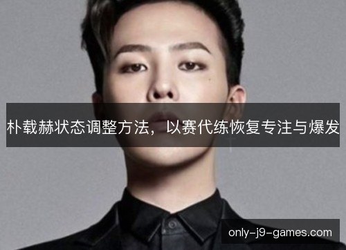 朴载赫状态调整方法,以赛代练恢复专注与爆发 朴载赫状态调整方法,以赛代练恢复专注与爆发