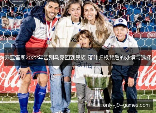 苏亚雷斯2022年告别马竞回到民族 落叶归根背后的处境与选择 苏亚雷斯2022年告别马竞回到民族 落叶归根背后的处境与选择